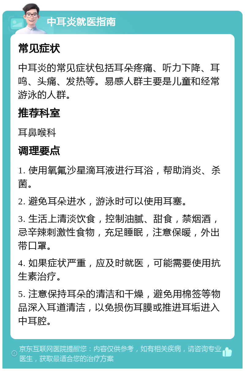 中耳炎就医指南 常见症状 中耳炎的常见症状包括耳朵疼痛、听力下降、耳鸣、头痛、发热等。易感人群主要是儿童和经常游泳的人群。 推荐科室 耳鼻喉科 调理要点 1. 使用氧氟沙星滴耳液进行耳浴，帮助消炎、杀菌。 2. 避免耳朵进水，游泳时可以使用耳塞。 3. 生活上清淡饮食，控制油腻、甜食，禁烟酒，忌辛辣刺激性食物，充足睡眠，注意保暖，外出带口罩。 4. 如果症状严重，应及时就医，可能需要使用抗生素治疗。 5. 注意保持耳朵的清洁和干燥，避免用棉签等物品深入耳道清洁，以免损伤耳膜或推进耳垢进入中耳腔。