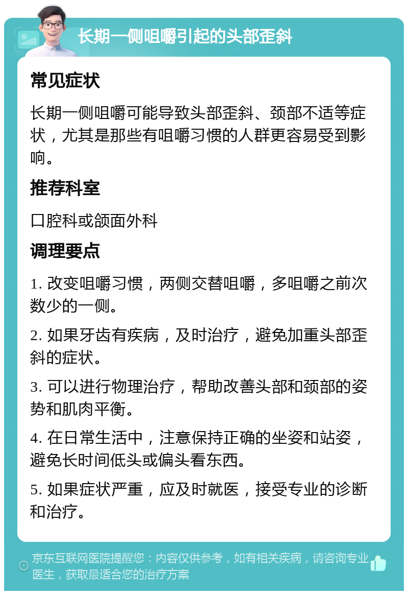 长期一侧咀嚼引起的头部歪斜 常见症状 长期一侧咀嚼可能导致头部歪斜、颈部不适等症状，尤其是那些有咀嚼习惯的人群更容易受到影响。 推荐科室 口腔科或颌面外科 调理要点 1. 改变咀嚼习惯，两侧交替咀嚼，多咀嚼之前次数少的一侧。 2. 如果牙齿有疾病，及时治疗，避免加重头部歪斜的症状。 3. 可以进行物理治疗，帮助改善头部和颈部的姿势和肌肉平衡。 4. 在日常生活中，注意保持正确的坐姿和站姿，避免长时间低头或偏头看东西。 5. 如果症状严重，应及时就医，接受专业的诊断和治疗。