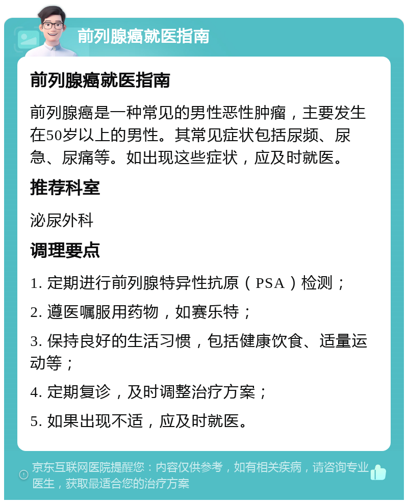 前列腺癌就医指南 前列腺癌就医指南 前列腺癌是一种常见的男性恶性肿瘤，主要发生在50岁以上的男性。其常见症状包括尿频、尿急、尿痛等。如出现这些症状，应及时就医。 推荐科室 泌尿外科 调理要点 1. 定期进行前列腺特异性抗原（PSA）检测； 2. 遵医嘱服用药物，如赛乐特； 3. 保持良好的生活习惯，包括健康饮食、适量运动等； 4. 定期复诊，及时调整治疗方案； 5. 如果出现不适，应及时就医。