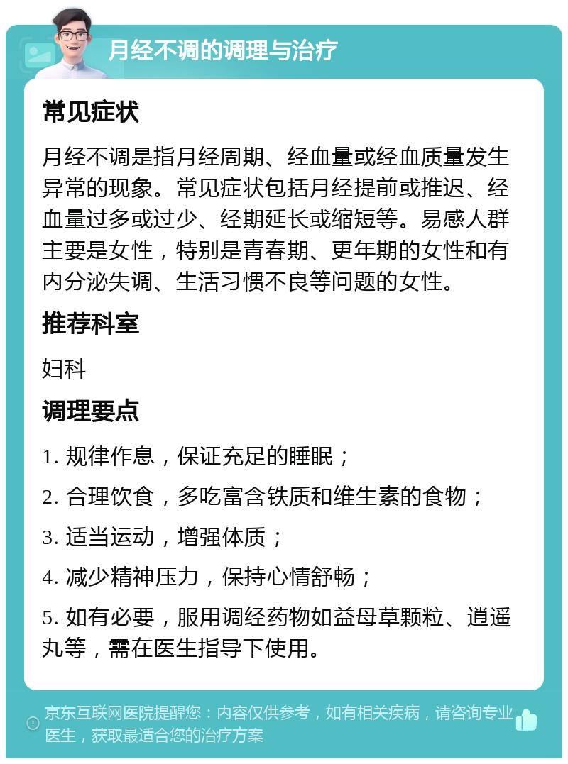 月经不调的调理与治疗 常见症状 月经不调是指月经周期、经血量或经血质量发生异常的现象。常见症状包括月经提前或推迟、经血量过多或过少、经期延长或缩短等。易感人群主要是女性，特别是青春期、更年期的女性和有内分泌失调、生活习惯不良等问题的女性。 推荐科室 妇科 调理要点 1. 规律作息，保证充足的睡眠； 2. 合理饮食，多吃富含铁质和维生素的食物； 3. 适当运动，增强体质； 4. 减少精神压力，保持心情舒畅； 5. 如有必要，服用调经药物如益母草颗粒、逍遥丸等，需在医生指导下使用。