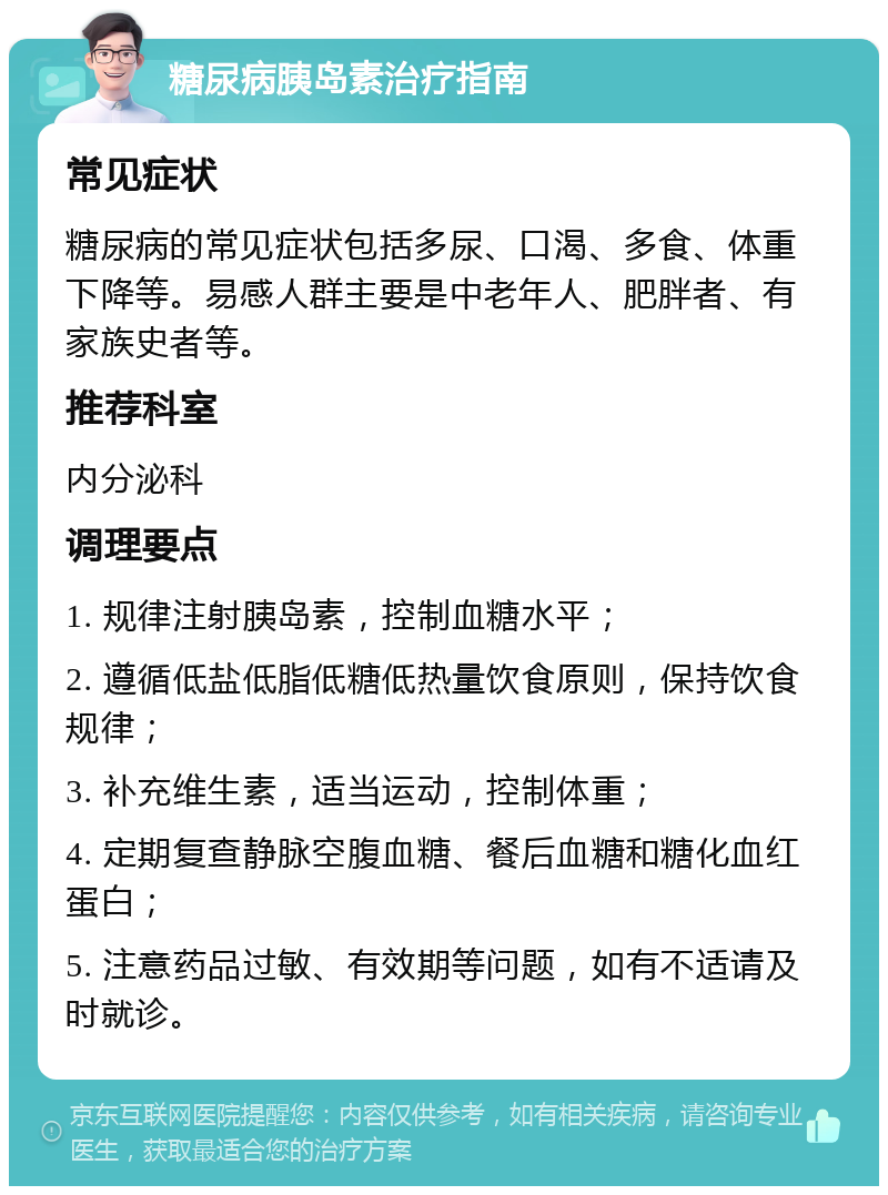 糖尿病胰岛素治疗指南 常见症状 糖尿病的常见症状包括多尿、口渴、多食、体重下降等。易感人群主要是中老年人、肥胖者、有家族史者等。 推荐科室 内分泌科 调理要点 1. 规律注射胰岛素，控制血糖水平； 2. 遵循低盐低脂低糖低热量饮食原则，保持饮食规律； 3. 补充维生素，适当运动，控制体重； 4. 定期复查静脉空腹血糖、餐后血糖和糖化血红蛋白； 5. 注意药品过敏、有效期等问题，如有不适请及时就诊。