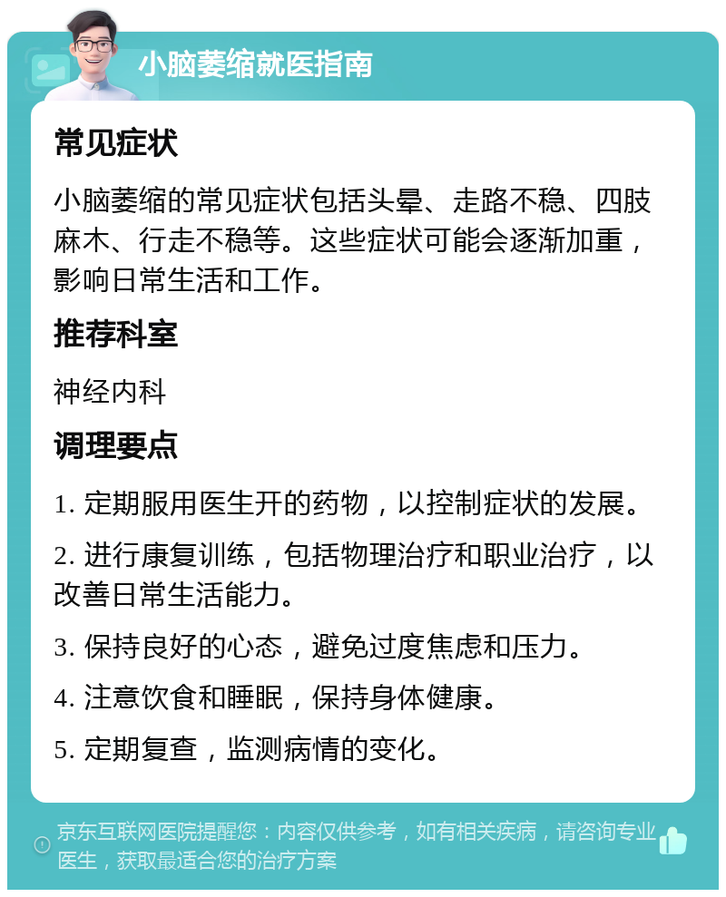 小脑萎缩就医指南 常见症状 小脑萎缩的常见症状包括头晕、走路不稳、四肢麻木、行走不稳等。这些症状可能会逐渐加重，影响日常生活和工作。 推荐科室 神经内科 调理要点 1. 定期服用医生开的药物，以控制症状的发展。 2. 进行康复训练，包括物理治疗和职业治疗，以改善日常生活能力。 3. 保持良好的心态，避免过度焦虑和压力。 4. 注意饮食和睡眠，保持身体健康。 5. 定期复查，监测病情的变化。