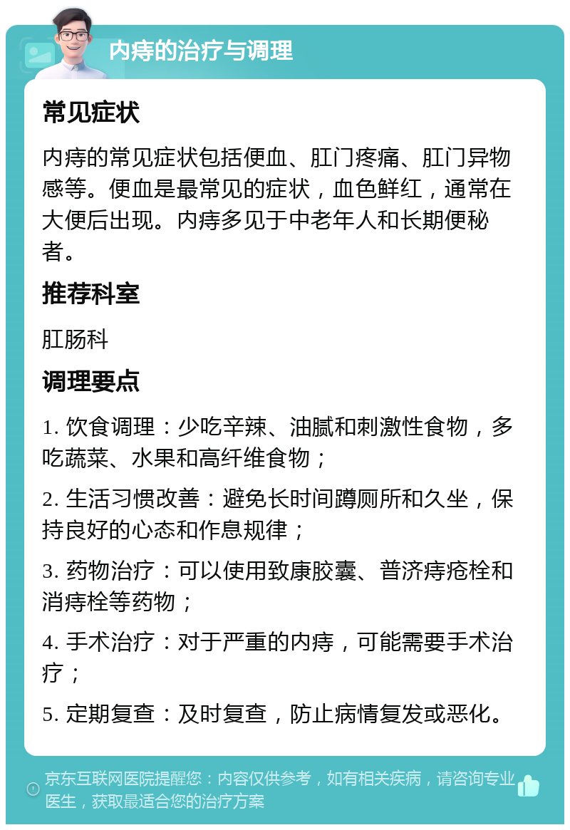 内痔的治疗与调理 常见症状 内痔的常见症状包括便血、肛门疼痛、肛门异物感等。便血是最常见的症状，血色鲜红，通常在大便后出现。内痔多见于中老年人和长期便秘者。 推荐科室 肛肠科 调理要点 1. 饮食调理：少吃辛辣、油腻和刺激性食物，多吃蔬菜、水果和高纤维食物； 2. 生活习惯改善：避免长时间蹲厕所和久坐，保持良好的心态和作息规律； 3. 药物治疗：可以使用致康胶囊、普济痔疮栓和消痔栓等药物； 4. 手术治疗：对于严重的内痔，可能需要手术治疗； 5. 定期复查：及时复查，防止病情复发或恶化。