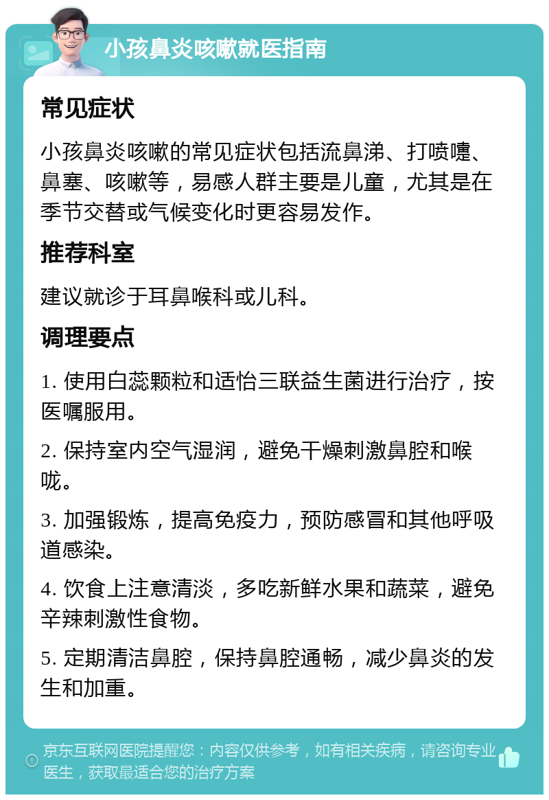 小孩鼻炎咳嗽就医指南 常见症状 小孩鼻炎咳嗽的常见症状包括流鼻涕、打喷嚏、鼻塞、咳嗽等，易感人群主要是儿童，尤其是在季节交替或气候变化时更容易发作。 推荐科室 建议就诊于耳鼻喉科或儿科。 调理要点 1. 使用白蕊颗粒和适怡三联益生菌进行治疗，按医嘱服用。 2. 保持室内空气湿润，避免干燥刺激鼻腔和喉咙。 3. 加强锻炼，提高免疫力，预防感冒和其他呼吸道感染。 4. 饮食上注意清淡，多吃新鲜水果和蔬菜，避免辛辣刺激性食物。 5. 定期清洁鼻腔，保持鼻腔通畅，减少鼻炎的发生和加重。