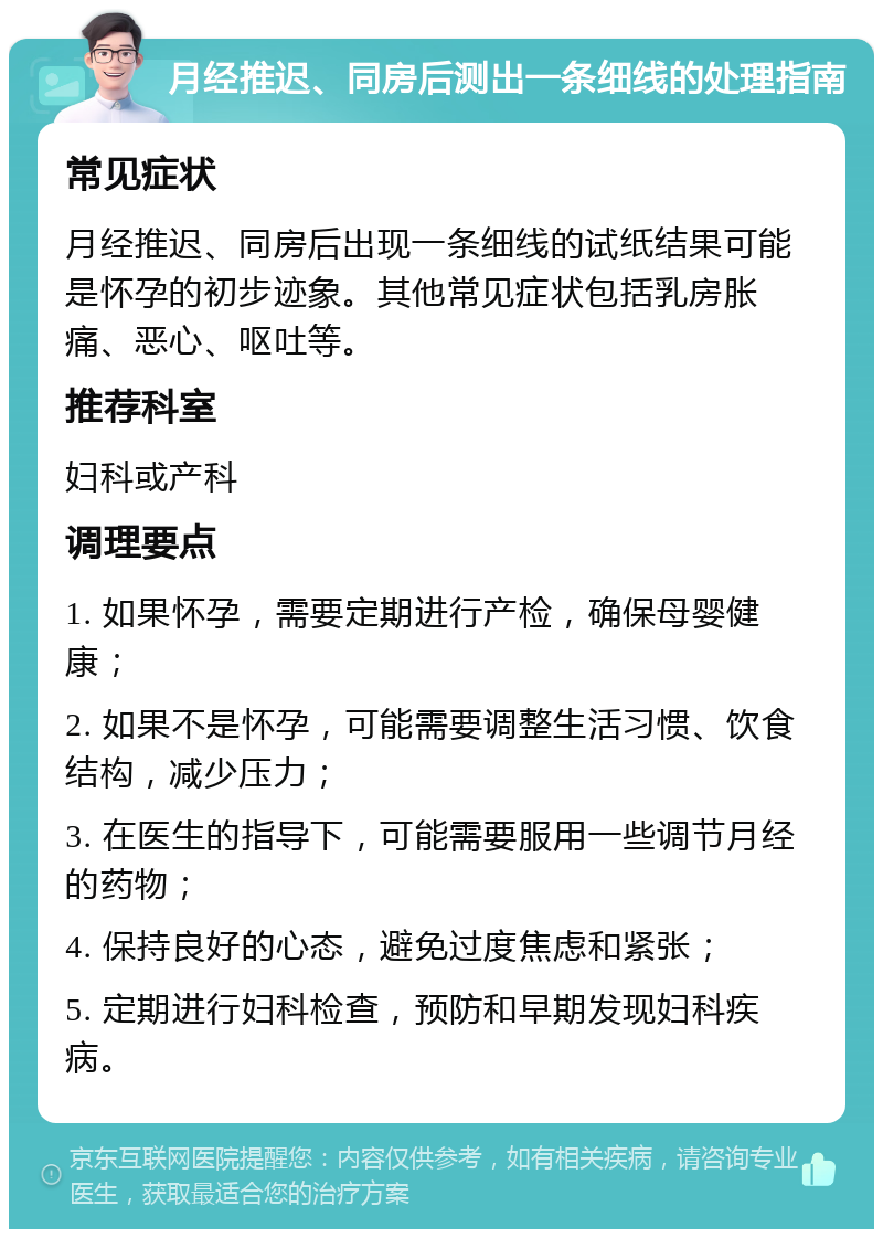 月经推迟、同房后测出一条细线的处理指南 常见症状 月经推迟、同房后出现一条细线的试纸结果可能是怀孕的初步迹象。其他常见症状包括乳房胀痛、恶心、呕吐等。 推荐科室 妇科或产科 调理要点 1. 如果怀孕，需要定期进行产检，确保母婴健康； 2. 如果不是怀孕，可能需要调整生活习惯、饮食结构，减少压力； 3. 在医生的指导下，可能需要服用一些调节月经的药物； 4. 保持良好的心态，避免过度焦虑和紧张； 5. 定期进行妇科检查，预防和早期发现妇科疾病。