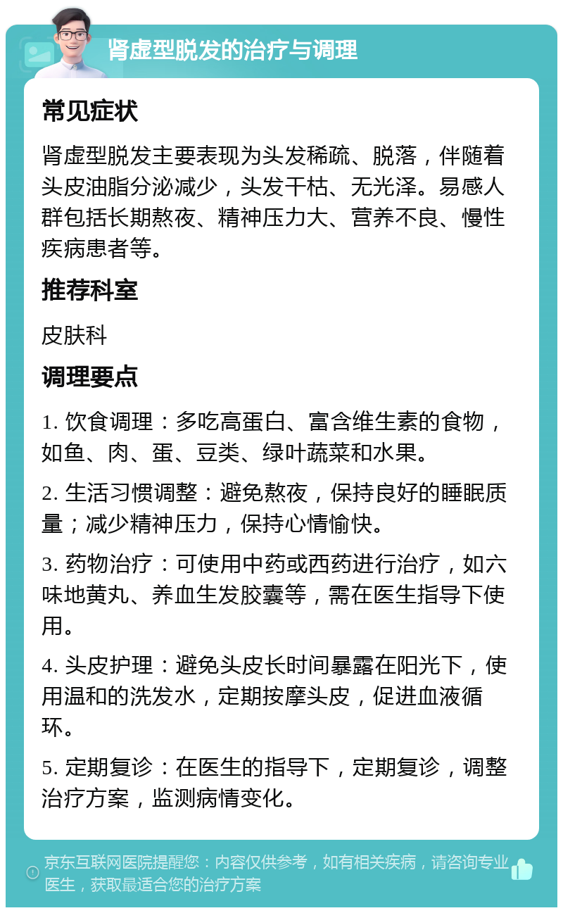 肾虚型脱发的治疗与调理 常见症状 肾虚型脱发主要表现为头发稀疏、脱落，伴随着头皮油脂分泌减少，头发干枯、无光泽。易感人群包括长期熬夜、精神压力大、营养不良、慢性疾病患者等。 推荐科室 皮肤科 调理要点 1. 饮食调理：多吃高蛋白、富含维生素的食物，如鱼、肉、蛋、豆类、绿叶蔬菜和水果。 2. 生活习惯调整：避免熬夜，保持良好的睡眠质量；减少精神压力，保持心情愉快。 3. 药物治疗：可使用中药或西药进行治疗，如六味地黄丸、养血生发胶囊等，需在医生指导下使用。 4. 头皮护理：避免头皮长时间暴露在阳光下，使用温和的洗发水，定期按摩头皮，促进血液循环。 5. 定期复诊：在医生的指导下，定期复诊，调整治疗方案，监测病情变化。