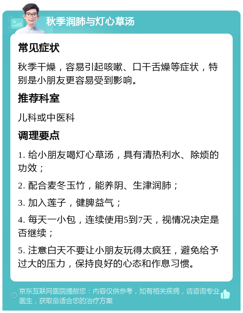 秋季润肺与灯心草汤 常见症状 秋季干燥，容易引起咳嗽、口干舌燥等症状，特别是小朋友更容易受到影响。 推荐科室 儿科或中医科 调理要点 1. 给小朋友喝灯心草汤，具有清热利水、除烦的功效； 2. 配合麦冬玉竹，能养阴、生津润肺； 3. 加入莲子，健脾益气； 4. 每天一小包，连续使用5到7天，视情况决定是否继续； 5. 注意白天不要让小朋友玩得太疯狂，避免给予过大的压力，保持良好的心态和作息习惯。