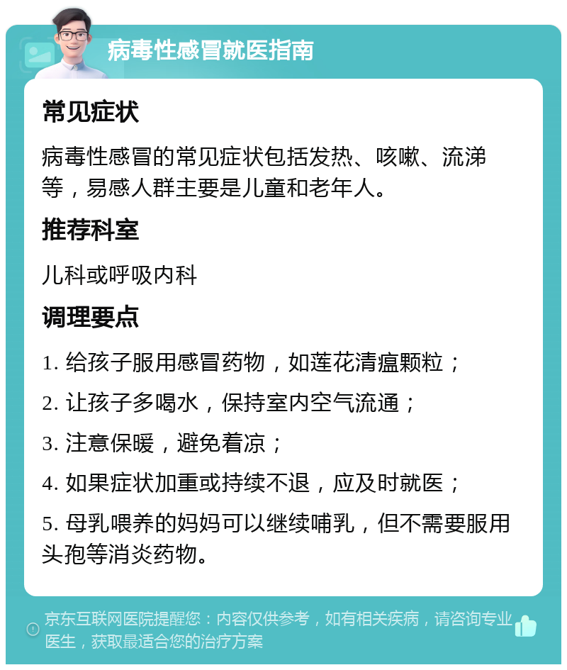 病毒性感冒就医指南 常见症状 病毒性感冒的常见症状包括发热、咳嗽、流涕等，易感人群主要是儿童和老年人。 推荐科室 儿科或呼吸内科 调理要点 1. 给孩子服用感冒药物，如莲花清瘟颗粒； 2. 让孩子多喝水，保持室内空气流通； 3. 注意保暖，避免着凉； 4. 如果症状加重或持续不退，应及时就医； 5. 母乳喂养的妈妈可以继续哺乳，但不需要服用头孢等消炎药物。