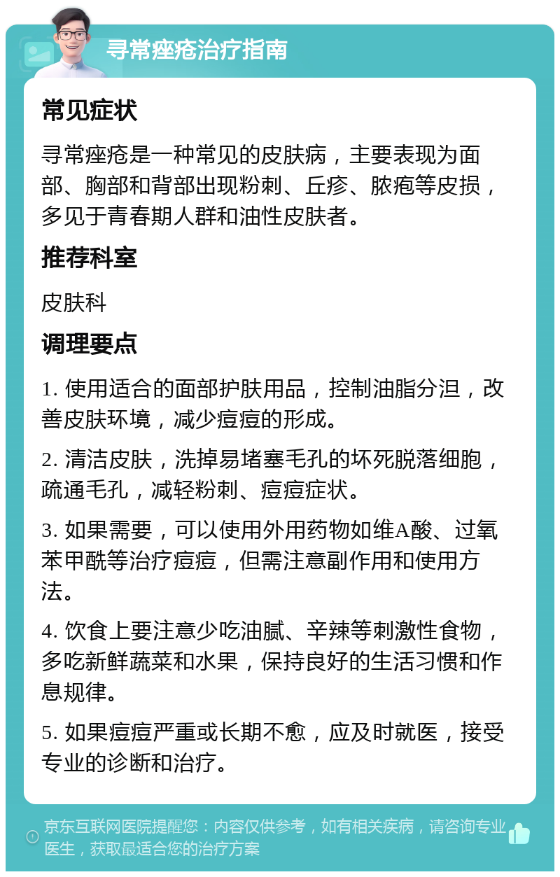 寻常痤疮治疗指南 常见症状 寻常痤疮是一种常见的皮肤病，主要表现为面部、胸部和背部出现粉刺、丘疹、脓疱等皮损，多见于青春期人群和油性皮肤者。 推荐科室 皮肤科 调理要点 1. 使用适合的面部护肤用品，控制油脂分泹，改善皮肤环境，减少痘痘的形成。 2. 清洁皮肤，洗掉易堵塞毛孔的坏死脱落细胞，疏通毛孔，减轻粉刺、痘痘症状。 3. 如果需要，可以使用外用药物如维A酸、过氧苯甲酰等治疗痘痘，但需注意副作用和使用方法。 4. 饮食上要注意少吃油腻、辛辣等刺激性食物，多吃新鲜蔬菜和水果，保持良好的生活习惯和作息规律。 5. 如果痘痘严重或长期不愈，应及时就医，接受专业的诊断和治疗。