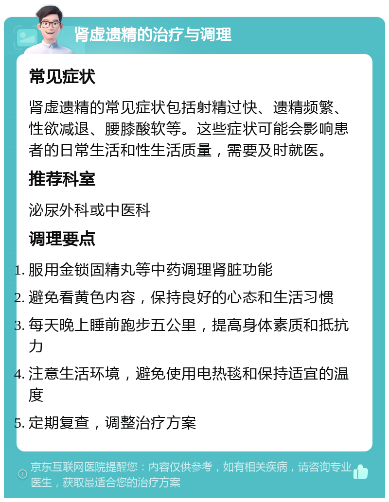 肾虚遗精的治疗与调理 常见症状 肾虚遗精的常见症状包括射精过快、遗精频繁、性欲减退、腰膝酸软等。这些症状可能会影响患者的日常生活和性生活质量，需要及时就医。 推荐科室 泌尿外科或中医科 调理要点 服用金锁固精丸等中药调理肾脏功能 避免看黄色内容，保持良好的心态和生活习惯 每天晚上睡前跑步五公里，提高身体素质和抵抗力 注意生活环境，避免使用电热毯和保持适宜的温度 定期复查，调整治疗方案