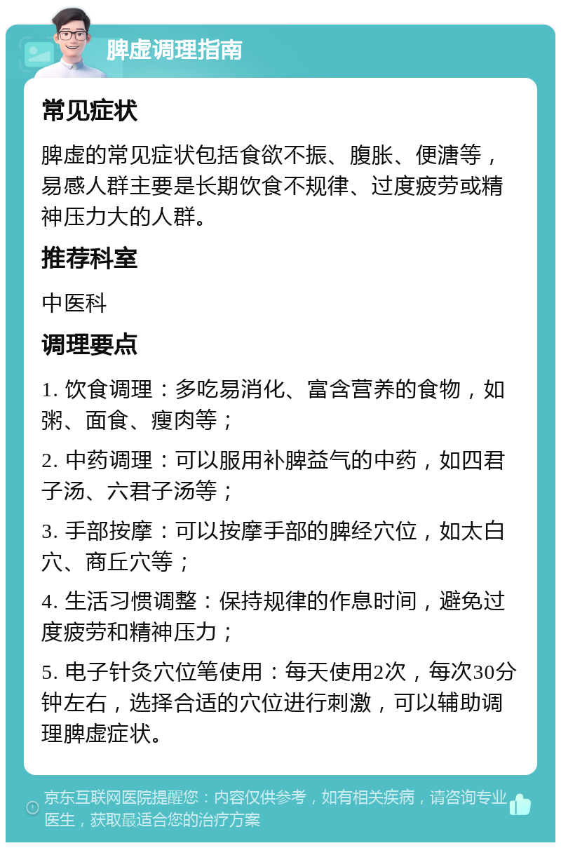 脾虚调理指南 常见症状 脾虚的常见症状包括食欲不振、腹胀、便溏等，易感人群主要是长期饮食不规律、过度疲劳或精神压力大的人群。 推荐科室 中医科 调理要点 1. 饮食调理：多吃易消化、富含营养的食物，如粥、面食、瘦肉等； 2. 中药调理：可以服用补脾益气的中药，如四君子汤、六君子汤等； 3. 手部按摩：可以按摩手部的脾经穴位，如太白穴、商丘穴等； 4. 生活习惯调整：保持规律的作息时间，避免过度疲劳和精神压力； 5. 电子针灸穴位笔使用：每天使用2次，每次30分钟左右，选择合适的穴位进行刺激，可以辅助调理脾虚症状。