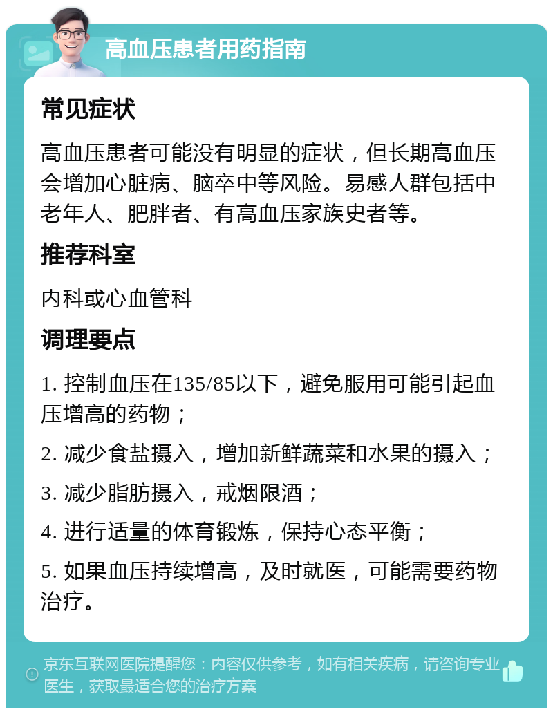 高血压患者用药指南 常见症状 高血压患者可能没有明显的症状，但长期高血压会增加心脏病、脑卒中等风险。易感人群包括中老年人、肥胖者、有高血压家族史者等。 推荐科室 内科或心血管科 调理要点 1. 控制血压在135/85以下，避免服用可能引起血压增高的药物； 2. 减少食盐摄入，增加新鲜蔬菜和水果的摄入； 3. 减少脂肪摄入，戒烟限酒； 4. 进行适量的体育锻炼，保持心态平衡； 5. 如果血压持续增高，及时就医，可能需要药物治疗。