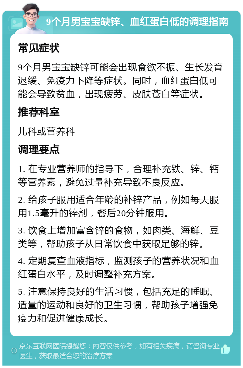 9个月男宝宝缺锌、血红蛋白低的调理指南 常见症状 9个月男宝宝缺锌可能会出现食欲不振、生长发育迟缓、免疫力下降等症状。同时，血红蛋白低可能会导致贫血，出现疲劳、皮肤苍白等症状。 推荐科室 儿科或营养科 调理要点 1. 在专业营养师的指导下，合理补充铁、锌、钙等营养素，避免过量补充导致不良反应。 2. 给孩子服用适合年龄的补锌产品，例如每天服用1.5毫升的锌剂，餐后20分钟服用。 3. 饮食上增加富含锌的食物，如肉类、海鲜、豆类等，帮助孩子从日常饮食中获取足够的锌。 4. 定期复查血液指标，监测孩子的营养状况和血红蛋白水平，及时调整补充方案。 5. 注意保持良好的生活习惯，包括充足的睡眠、适量的运动和良好的卫生习惯，帮助孩子增强免疫力和促进健康成长。