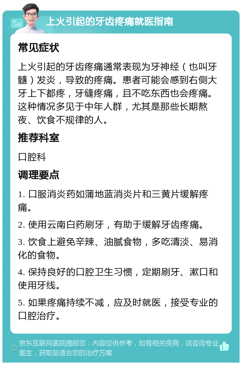 上火引起的牙齿疼痛就医指南 常见症状 上火引起的牙齿疼痛通常表现为牙神经（也叫牙髓）发炎，导致的疼痛。患者可能会感到右侧大牙上下都疼，牙缝疼痛，且不吃东西也会疼痛。这种情况多见于中年人群，尤其是那些长期熬夜、饮食不规律的人。 推荐科室 口腔科 调理要点 1. 口服消炎药如蒲地蓝消炎片和三黄片缓解疼痛。 2. 使用云南白药刷牙，有助于缓解牙齿疼痛。 3. 饮食上避免辛辣、油腻食物，多吃清淡、易消化的食物。 4. 保持良好的口腔卫生习惯，定期刷牙、漱口和使用牙线。 5. 如果疼痛持续不减，应及时就医，接受专业的口腔治疗。