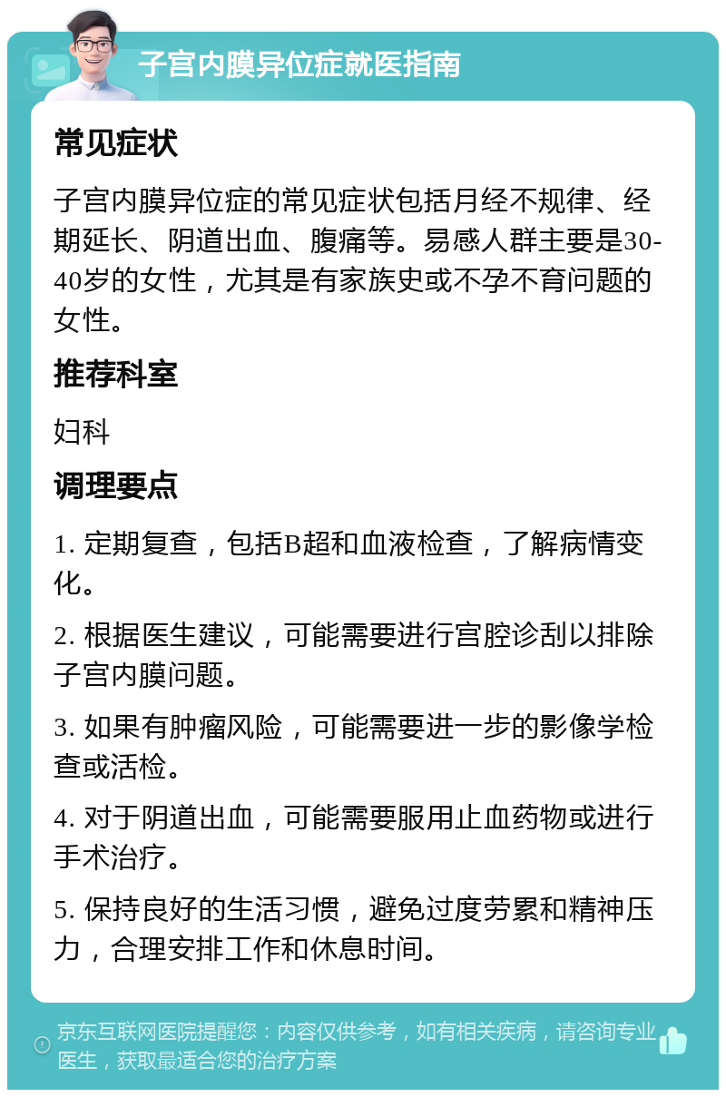 子宫内膜异位症就医指南 常见症状 子宫内膜异位症的常见症状包括月经不规律、经期延长、阴道出血、腹痛等。易感人群主要是30-40岁的女性，尤其是有家族史或不孕不育问题的女性。 推荐科室 妇科 调理要点 1. 定期复查，包括B超和血液检查，了解病情变化。 2. 根据医生建议，可能需要进行宫腔诊刮以排除子宫内膜问题。 3. 如果有肿瘤风险，可能需要进一步的影像学检查或活检。 4. 对于阴道出血，可能需要服用止血药物或进行手术治疗。 5. 保持良好的生活习惯，避免过度劳累和精神压力，合理安排工作和休息时间。