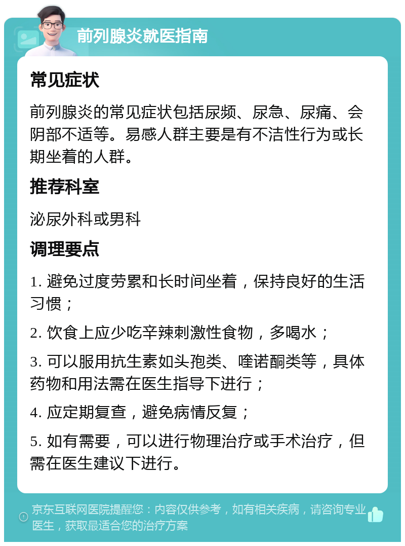 前列腺炎就医指南 常见症状 前列腺炎的常见症状包括尿频、尿急、尿痛、会阴部不适等。易感人群主要是有不洁性行为或长期坐着的人群。 推荐科室 泌尿外科或男科 调理要点 1. 避免过度劳累和长时间坐着，保持良好的生活习惯； 2. 饮食上应少吃辛辣刺激性食物，多喝水； 3. 可以服用抗生素如头孢类、喹诺酮类等，具体药物和用法需在医生指导下进行； 4. 应定期复查，避免病情反复； 5. 如有需要，可以进行物理治疗或手术治疗，但需在医生建议下进行。