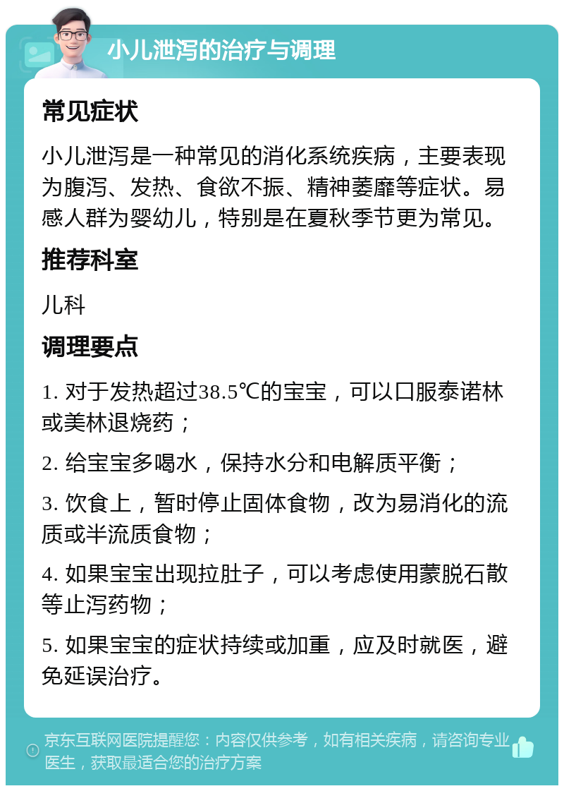 小儿泄泻的治疗与调理 常见症状 小儿泄泻是一种常见的消化系统疾病，主要表现为腹泻、发热、食欲不振、精神萎靡等症状。易感人群为婴幼儿，特别是在夏秋季节更为常见。 推荐科室 儿科 调理要点 1. 对于发热超过38.5℃的宝宝，可以口服泰诺林或美林退烧药； 2. 给宝宝多喝水，保持水分和电解质平衡； 3. 饮食上，暂时停止固体食物，改为易消化的流质或半流质食物； 4. 如果宝宝出现拉肚子，可以考虑使用蒙脱石散等止泻药物； 5. 如果宝宝的症状持续或加重，应及时就医，避免延误治疗。