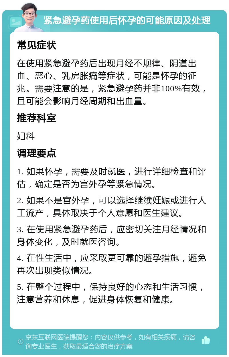 紧急避孕药使用后怀孕的可能原因及处理 常见症状 在使用紧急避孕药后出现月经不规律、阴道出血、恶心、乳房胀痛等症状，可能是怀孕的征兆。需要注意的是，紧急避孕药并非100%有效，且可能会影响月经周期和出血量。 推荐科室 妇科 调理要点 1. 如果怀孕，需要及时就医，进行详细检查和评估，确定是否为宫外孕等紧急情况。 2. 如果不是宫外孕，可以选择继续妊娠或进行人工流产，具体取决于个人意愿和医生建议。 3. 在使用紧急避孕药后，应密切关注月经情况和身体变化，及时就医咨询。 4. 在性生活中，应采取更可靠的避孕措施，避免再次出现类似情况。 5. 在整个过程中，保持良好的心态和生活习惯，注意营养和休息，促进身体恢复和健康。