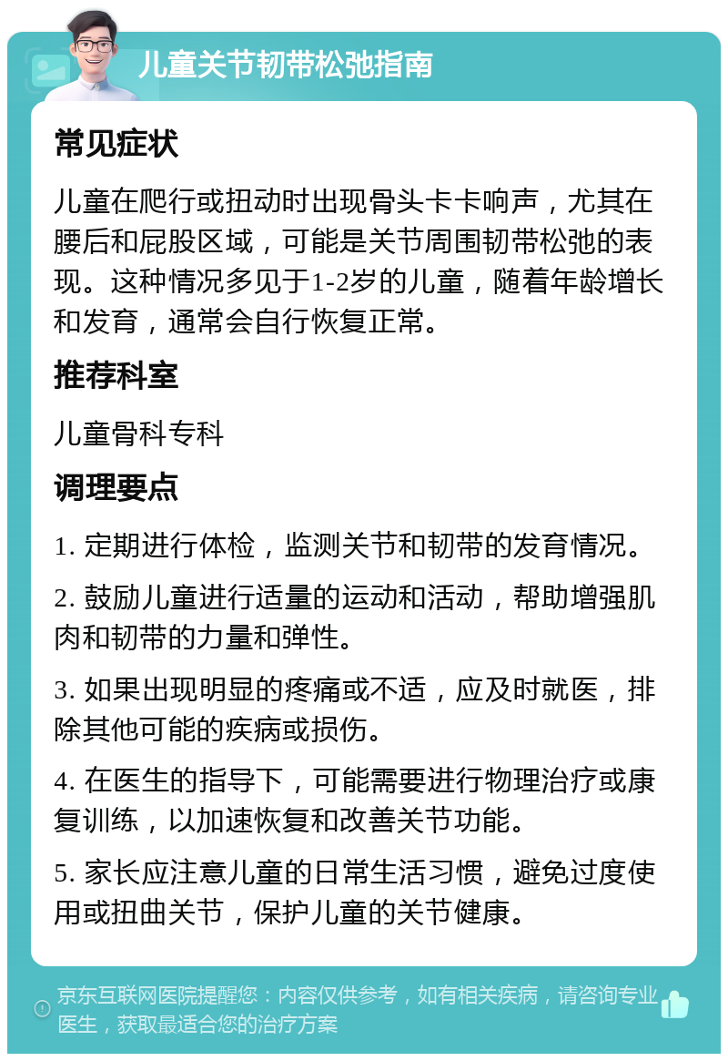 儿童关节韧带松弛指南 常见症状 儿童在爬行或扭动时出现骨头卡卡响声，尤其在腰后和屁股区域，可能是关节周围韧带松弛的表现。这种情况多见于1-2岁的儿童，随着年龄增长和发育，通常会自行恢复正常。 推荐科室 儿童骨科专科 调理要点 1. 定期进行体检，监测关节和韧带的发育情况。 2. 鼓励儿童进行适量的运动和活动，帮助增强肌肉和韧带的力量和弹性。 3. 如果出现明显的疼痛或不适，应及时就医，排除其他可能的疾病或损伤。 4. 在医生的指导下，可能需要进行物理治疗或康复训练，以加速恢复和改善关节功能。 5. 家长应注意儿童的日常生活习惯，避免过度使用或扭曲关节，保护儿童的关节健康。