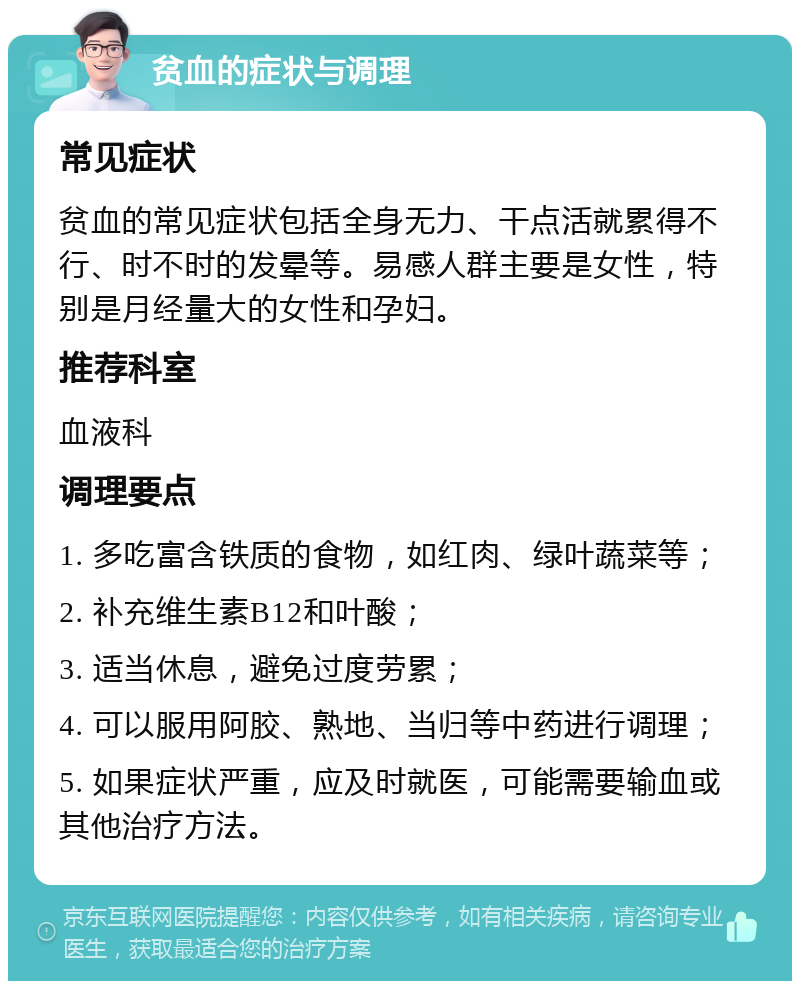 贫血的症状与调理 常见症状 贫血的常见症状包括全身无力、干点活就累得不行、时不时的发晕等。易感人群主要是女性，特别是月经量大的女性和孕妇。 推荐科室 血液科 调理要点 1. 多吃富含铁质的食物，如红肉、绿叶蔬菜等； 2. 补充维生素B12和叶酸； 3. 适当休息，避免过度劳累； 4. 可以服用阿胶、熟地、当归等中药进行调理； 5. 如果症状严重，应及时就医，可能需要输血或其他治疗方法。