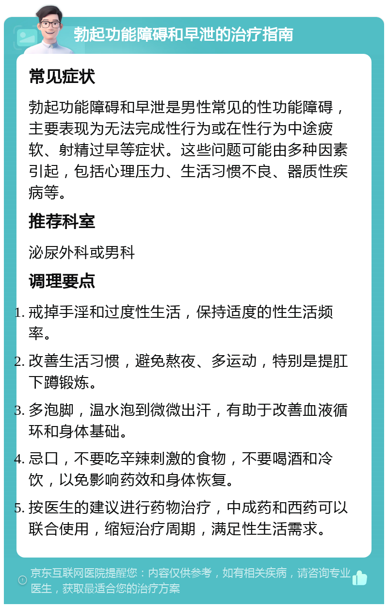 勃起功能障碍和早泄的治疗指南 常见症状 勃起功能障碍和早泄是男性常见的性功能障碍，主要表现为无法完成性行为或在性行为中途疲软、射精过早等症状。这些问题可能由多种因素引起，包括心理压力、生活习惯不良、器质性疾病等。 推荐科室 泌尿外科或男科 调理要点 戒掉手淫和过度性生活，保持适度的性生活频率。 改善生活习惯，避免熬夜、多运动，特别是提肛下蹲锻炼。 多泡脚，温水泡到微微出汗，有助于改善血液循环和身体基础。 忌口，不要吃辛辣刺激的食物，不要喝酒和冷饮，以免影响药效和身体恢复。 按医生的建议进行药物治疗，中成药和西药可以联合使用，缩短治疗周期，满足性生活需求。