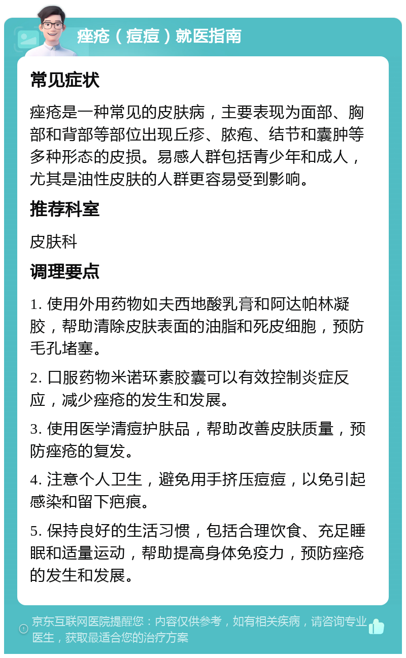 痤疮（痘痘）就医指南 常见症状 痤疮是一种常见的皮肤病，主要表现为面部、胸部和背部等部位出现丘疹、脓疱、结节和囊肿等多种形态的皮损。易感人群包括青少年和成人，尤其是油性皮肤的人群更容易受到影响。 推荐科室 皮肤科 调理要点 1. 使用外用药物如夫西地酸乳膏和阿达帕林凝胶，帮助清除皮肤表面的油脂和死皮细胞，预防毛孔堵塞。 2. 口服药物米诺环素胶囊可以有效控制炎症反应，减少痤疮的发生和发展。 3. 使用医学清痘护肤品，帮助改善皮肤质量，预防痤疮的复发。 4. 注意个人卫生，避免用手挤压痘痘，以免引起感染和留下疤痕。 5. 保持良好的生活习惯，包括合理饮食、充足睡眠和适量运动，帮助提高身体免疫力，预防痤疮的发生和发展。