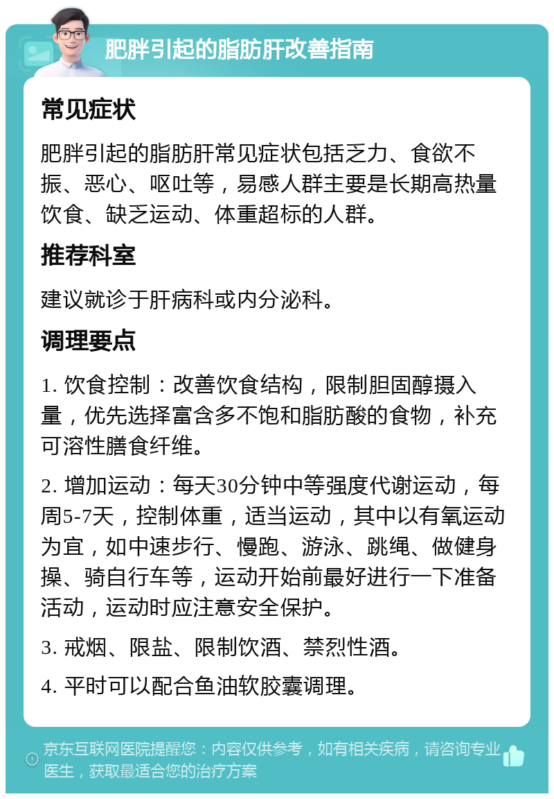 肥胖引起的脂肪肝改善指南 常见症状 肥胖引起的脂肪肝常见症状包括乏力、食欲不振、恶心、呕吐等，易感人群主要是长期高热量饮食、缺乏运动、体重超标的人群。 推荐科室 建议就诊于肝病科或内分泌科。 调理要点 1. 饮食控制：改善饮食结构，限制胆固醇摄入量，优先选择富含多不饱和脂肪酸的食物，补充可溶性膳食纤维。 2. 增加运动：每天30分钟中等强度代谢运动，每周5-7天，控制体重，适当运动，其中以有氧运动为宜，如中速步行、慢跑、游泳、跳绳、做健身操、骑自行车等，运动开始前最好进行一下准备活动，运动时应注意安全保护。 3. 戒烟、限盐、限制饮酒、禁烈性酒。 4. 平时可以配合鱼油软胶囊调理。