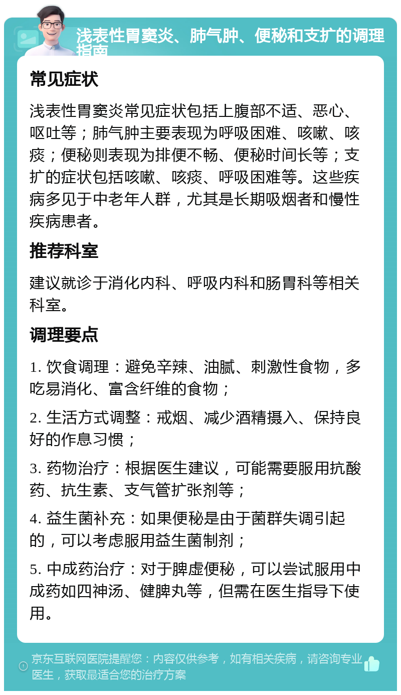 浅表性胃窦炎、肺气肿、便秘和支扩的调理指南 常见症状 浅表性胃窦炎常见症状包括上腹部不适、恶心、呕吐等；肺气肿主要表现为呼吸困难、咳嗽、咳痰；便秘则表现为排便不畅、便秘时间长等；支扩的症状包括咳嗽、咳痰、呼吸困难等。这些疾病多见于中老年人群，尤其是长期吸烟者和慢性疾病患者。 推荐科室 建议就诊于消化内科、呼吸内科和肠胃科等相关科室。 调理要点 1. 饮食调理：避免辛辣、油腻、刺激性食物，多吃易消化、富含纤维的食物； 2. 生活方式调整：戒烟、减少酒精摄入、保持良好的作息习惯； 3. 药物治疗：根据医生建议，可能需要服用抗酸药、抗生素、支气管扩张剂等； 4. 益生菌补充：如果便秘是由于菌群失调引起的，可以考虑服用益生菌制剂； 5. 中成药治疗：对于脾虚便秘，可以尝试服用中成药如四神汤、健脾丸等，但需在医生指导下使用。