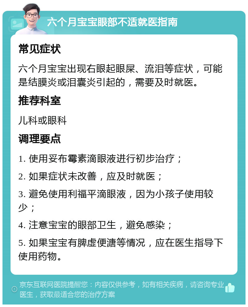 六个月宝宝眼部不适就医指南 常见症状 六个月宝宝出现右眼起眼屎、流泪等症状，可能是结膜炎或泪囊炎引起的，需要及时就医。 推荐科室 儿科或眼科 调理要点 1. 使用妥布霉素滴眼液进行初步治疗； 2. 如果症状未改善，应及时就医； 3. 避免使用利福平滴眼液，因为小孩子使用较少； 4. 注意宝宝的眼部卫生，避免感染； 5. 如果宝宝有脾虚便溏等情况，应在医生指导下使用药物。