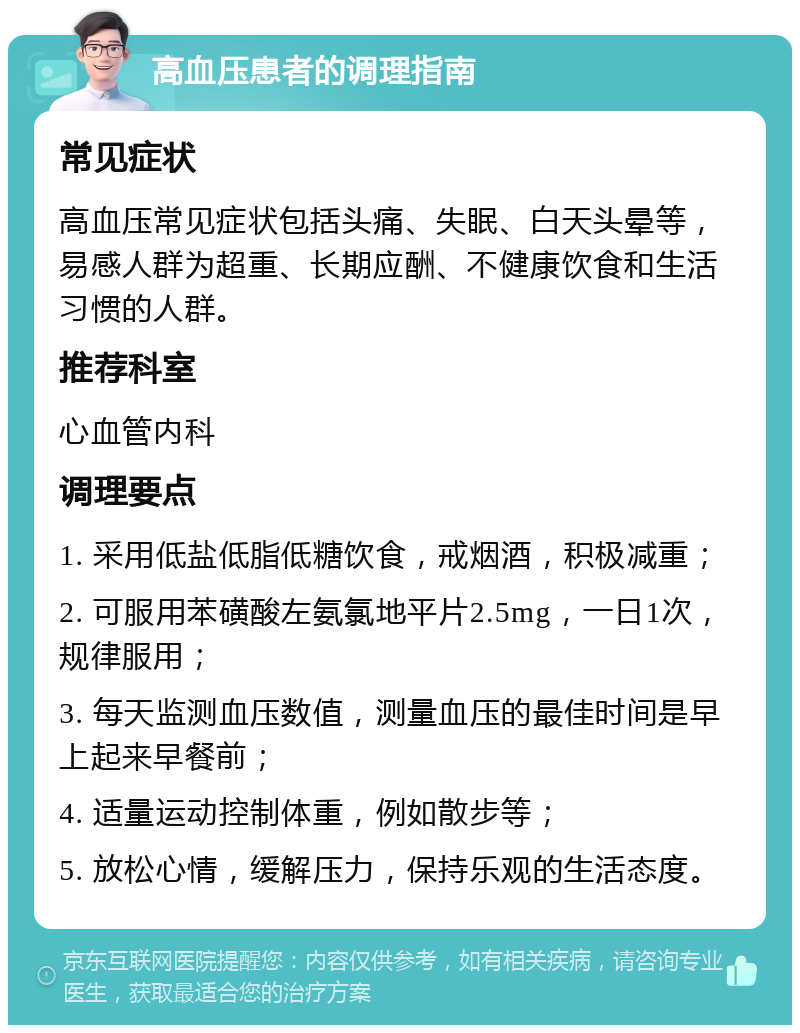 高血压患者的调理指南 常见症状 高血压常见症状包括头痛、失眠、白天头晕等，易感人群为超重、长期应酬、不健康饮食和生活习惯的人群。 推荐科室 心血管内科 调理要点 1. 采用低盐低脂低糖饮食，戒烟酒，积极减重； 2. 可服用苯磺酸左氨氯地平片2.5mg，一日1次，规律服用； 3. 每天监测血压数值，测量血压的最佳时间是早上起来早餐前； 4. 适量运动控制体重，例如散步等； 5. 放松心情，缓解压力，保持乐观的生活态度。