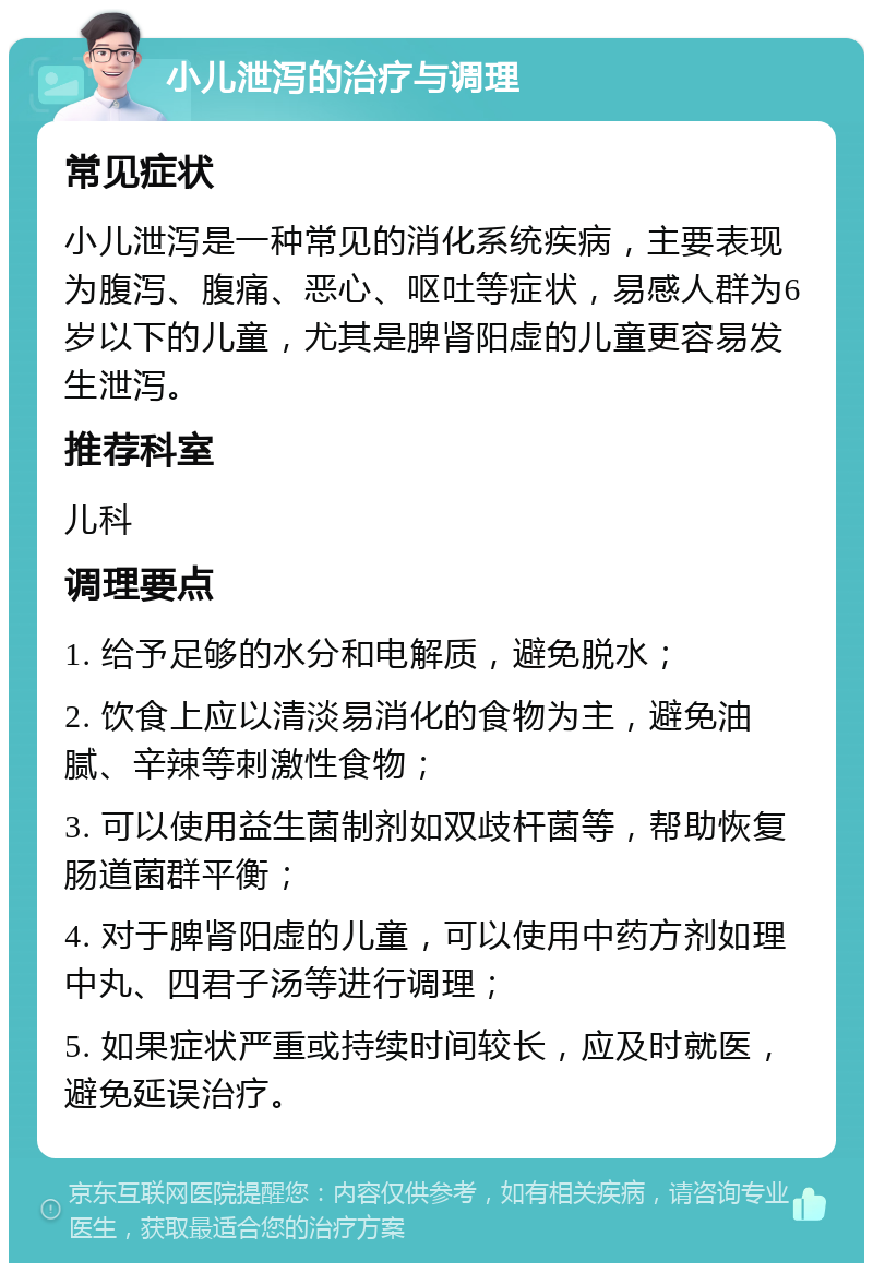 小儿泄泻的治疗与调理 常见症状 小儿泄泻是一种常见的消化系统疾病，主要表现为腹泻、腹痛、恶心、呕吐等症状，易感人群为6岁以下的儿童，尤其是脾肾阳虚的儿童更容易发生泄泻。 推荐科室 儿科 调理要点 1. 给予足够的水分和电解质，避免脱水； 2. 饮食上应以清淡易消化的食物为主，避免油腻、辛辣等刺激性食物； 3. 可以使用益生菌制剂如双歧杆菌等，帮助恢复肠道菌群平衡； 4. 对于脾肾阳虚的儿童，可以使用中药方剂如理中丸、四君子汤等进行调理； 5. 如果症状严重或持续时间较长，应及时就医，避免延误治疗。