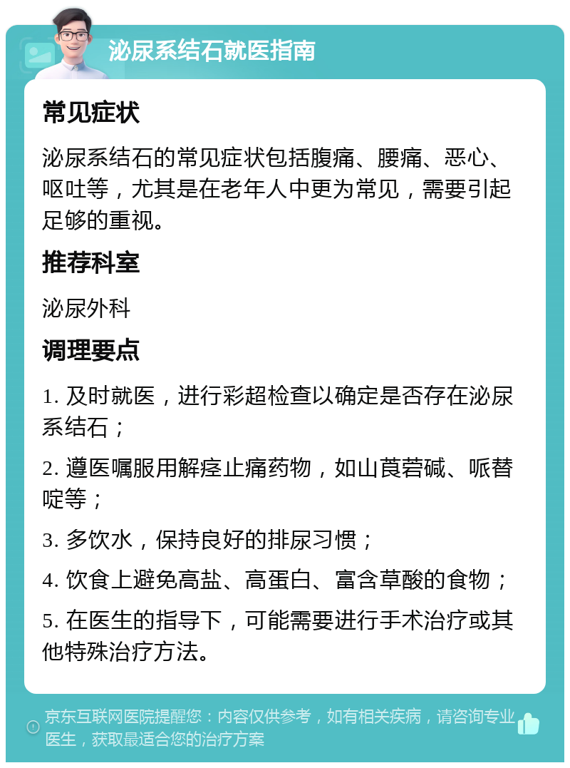 泌尿系结石就医指南 常见症状 泌尿系结石的常见症状包括腹痛、腰痛、恶心、呕吐等，尤其是在老年人中更为常见，需要引起足够的重视。 推荐科室 泌尿外科 调理要点 1. 及时就医，进行彩超检查以确定是否存在泌尿系结石； 2. 遵医嘱服用解痉止痛药物，如山莨菪碱、哌替啶等； 3. 多饮水，保持良好的排尿习惯； 4. 饮食上避免高盐、高蛋白、富含草酸的食物； 5. 在医生的指导下，可能需要进行手术治疗或其他特殊治疗方法。