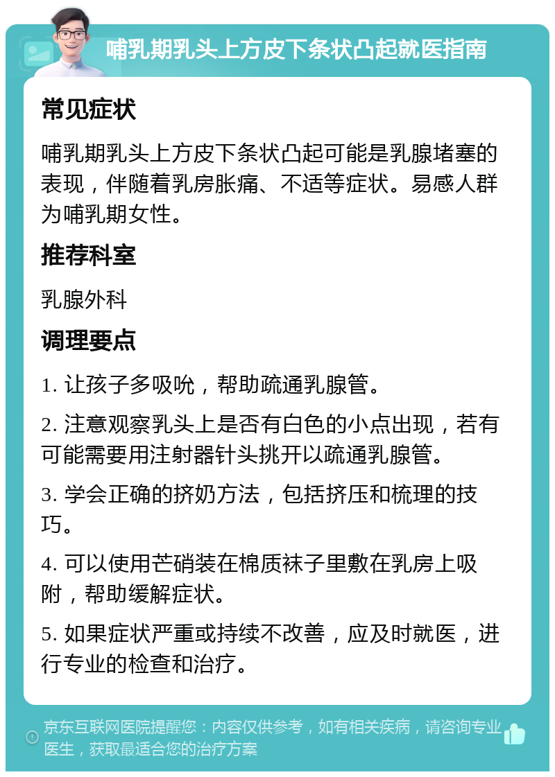 哺乳期乳头上方皮下条状凸起就医指南 常见症状 哺乳期乳头上方皮下条状凸起可能是乳腺堵塞的表现，伴随着乳房胀痛、不适等症状。易感人群为哺乳期女性。 推荐科室 乳腺外科 调理要点 1. 让孩子多吸吮，帮助疏通乳腺管。 2. 注意观察乳头上是否有白色的小点出现，若有可能需要用注射器针头挑开以疏通乳腺管。 3. 学会正确的挤奶方法，包括挤压和梳理的技巧。 4. 可以使用芒硝装在棉质袜子里敷在乳房上吸附，帮助缓解症状。 5. 如果症状严重或持续不改善，应及时就医，进行专业的检查和治疗。