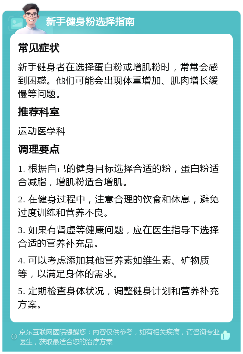 新手健身粉选择指南 常见症状 新手健身者在选择蛋白粉或增肌粉时，常常会感到困惑。他们可能会出现体重增加、肌肉增长缓慢等问题。 推荐科室 运动医学科 调理要点 1. 根据自己的健身目标选择合适的粉，蛋白粉适合减脂，增肌粉适合增肌。 2. 在健身过程中，注意合理的饮食和休息，避免过度训练和营养不良。 3. 如果有肾虚等健康问题，应在医生指导下选择合适的营养补充品。 4. 可以考虑添加其他营养素如维生素、矿物质等，以满足身体的需求。 5. 定期检查身体状况，调整健身计划和营养补充方案。