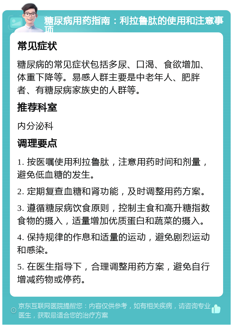 糖尿病用药指南：利拉鲁肽的使用和注意事项 常见症状 糖尿病的常见症状包括多尿、口渴、食欲增加、体重下降等。易感人群主要是中老年人、肥胖者、有糖尿病家族史的人群等。 推荐科室 内分泌科 调理要点 1. 按医嘱使用利拉鲁肽，注意用药时间和剂量，避免低血糖的发生。 2. 定期复查血糖和肾功能，及时调整用药方案。 3. 遵循糖尿病饮食原则，控制主食和高升糖指数食物的摄入，适量增加优质蛋白和蔬菜的摄入。 4. 保持规律的作息和适量的运动，避免剧烈运动和感染。 5. 在医生指导下，合理调整用药方案，避免自行增减药物或停药。