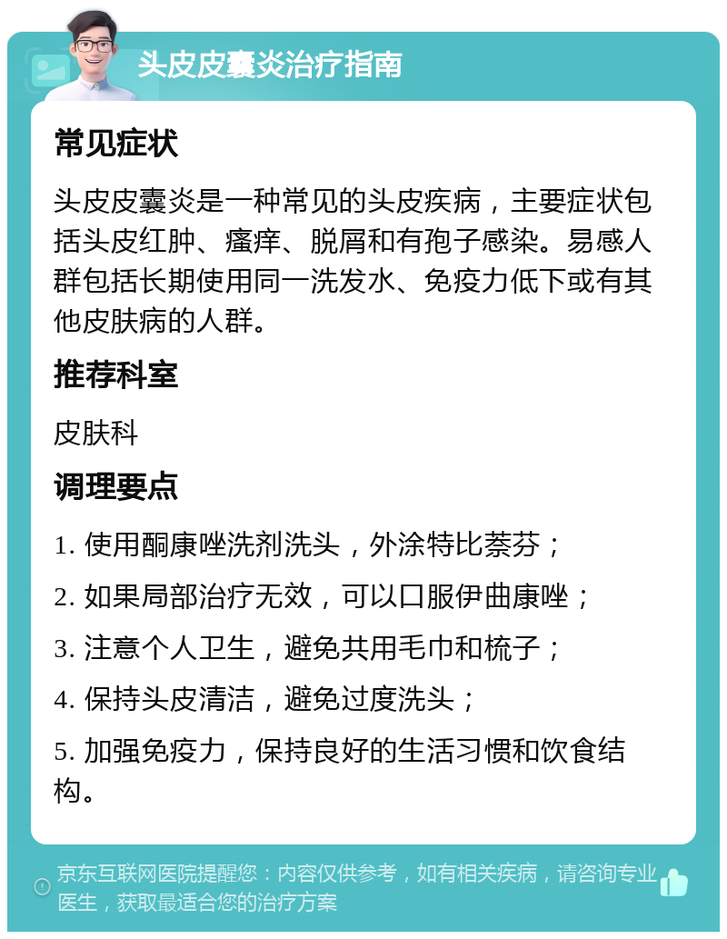 头皮皮囊炎治疗指南 常见症状 头皮皮囊炎是一种常见的头皮疾病，主要症状包括头皮红肿、瘙痒、脱屑和有孢子感染。易感人群包括长期使用同一洗发水、免疫力低下或有其他皮肤病的人群。 推荐科室 皮肤科 调理要点 1. 使用酮康唑洗剂洗头，外涂特比萘芬； 2. 如果局部治疗无效，可以口服伊曲康唑； 3. 注意个人卫生，避免共用毛巾和梳子； 4. 保持头皮清洁，避免过度洗头； 5. 加强免疫力，保持良好的生活习惯和饮食结构。