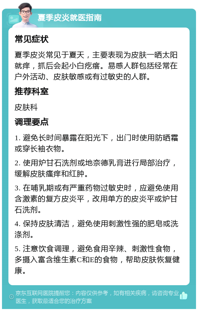 夏季皮炎就医指南 常见症状 夏季皮炎常见于夏天，主要表现为皮肤一晒太阳就痒，抓后会起小白疙瘩。易感人群包括经常在户外活动、皮肤敏感或有过敏史的人群。 推荐科室 皮肤科 调理要点 1. 避免长时间暴露在阳光下，出门时使用防晒霜或穿长袖衣物。 2. 使用炉甘石洗剂或地奈德乳膏进行局部治疗，缓解皮肤瘙痒和红肿。 3. 在哺乳期或有严重药物过敏史时，应避免使用含激素的复方皮炎平，改用单方的皮炎平或炉甘石洗剂。 4. 保持皮肤清洁，避免使用刺激性强的肥皂或洗涤剂。 5. 注意饮食调理，避免食用辛辣、刺激性食物，多摄入富含维生素C和E的食物，帮助皮肤恢复健康。