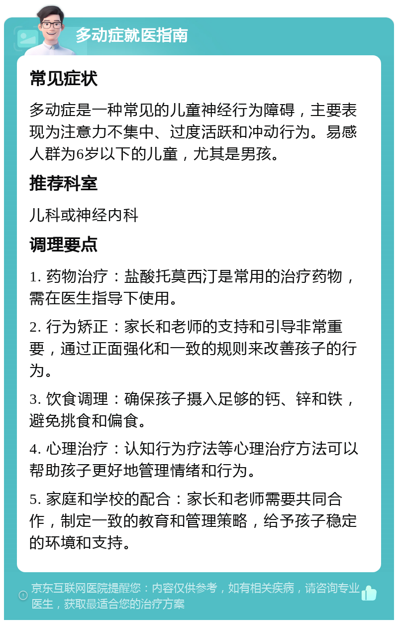 多动症就医指南 常见症状 多动症是一种常见的儿童神经行为障碍，主要表现为注意力不集中、过度活跃和冲动行为。易感人群为6岁以下的儿童，尤其是男孩。 推荐科室 儿科或神经内科 调理要点 1. 药物治疗：盐酸托莫西汀是常用的治疗药物，需在医生指导下使用。 2. 行为矫正：家长和老师的支持和引导非常重要，通过正面强化和一致的规则来改善孩子的行为。 3. 饮食调理：确保孩子摄入足够的钙、锌和铁，避免挑食和偏食。 4. 心理治疗：认知行为疗法等心理治疗方法可以帮助孩子更好地管理情绪和行为。 5. 家庭和学校的配合：家长和老师需要共同合作，制定一致的教育和管理策略，给予孩子稳定的环境和支持。