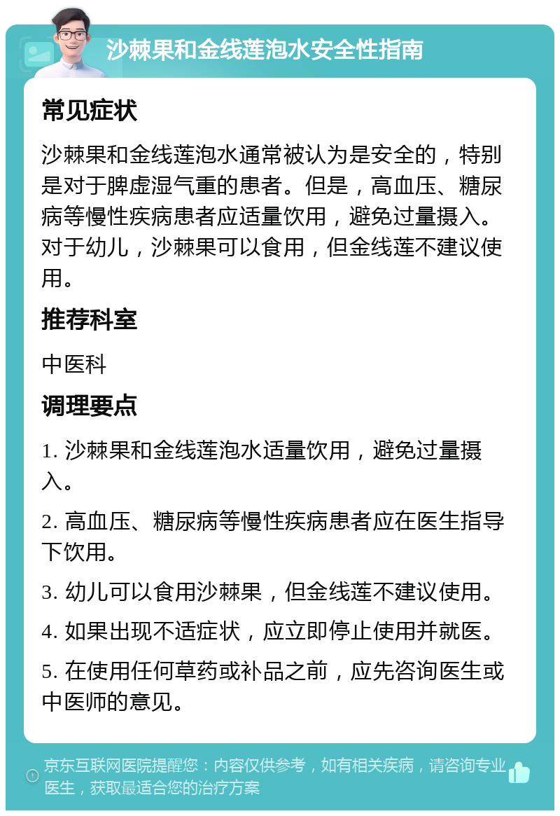 沙棘果和金线莲泡水安全性指南 常见症状 沙棘果和金线莲泡水通常被认为是安全的，特别是对于脾虚湿气重的患者。但是，高血压、糖尿病等慢性疾病患者应适量饮用，避免过量摄入。对于幼儿，沙棘果可以食用，但金线莲不建议使用。 推荐科室 中医科 调理要点 1. 沙棘果和金线莲泡水适量饮用，避免过量摄入。 2. 高血压、糖尿病等慢性疾病患者应在医生指导下饮用。 3. 幼儿可以食用沙棘果，但金线莲不建议使用。 4. 如果出现不适症状，应立即停止使用并就医。 5. 在使用任何草药或补品之前，应先咨询医生或中医师的意见。