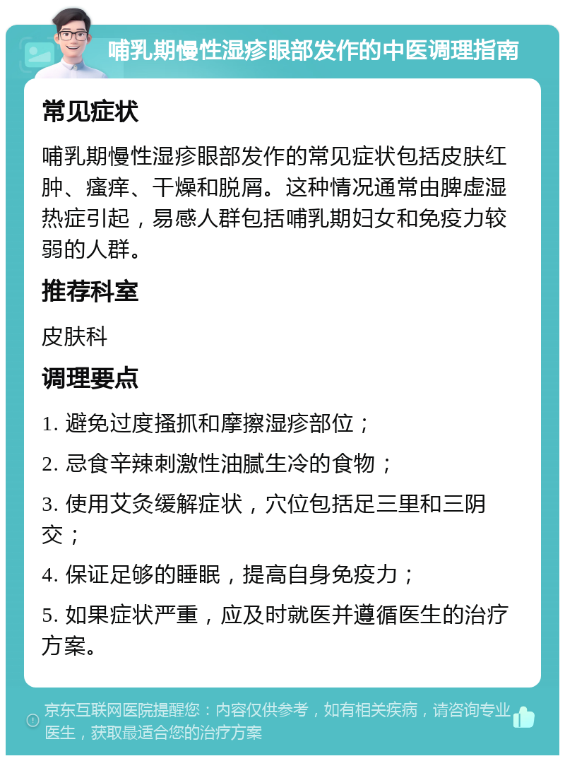 哺乳期慢性湿疹眼部发作的中医调理指南 常见症状 哺乳期慢性湿疹眼部发作的常见症状包括皮肤红肿、瘙痒、干燥和脱屑。这种情况通常由脾虚湿热症引起，易感人群包括哺乳期妇女和免疫力较弱的人群。 推荐科室 皮肤科 调理要点 1. 避免过度搔抓和摩擦湿疹部位； 2. 忌食辛辣刺激性油腻生冷的食物； 3. 使用艾灸缓解症状，穴位包括足三里和三阴交； 4. 保证足够的睡眠，提高自身免疫力； 5. 如果症状严重，应及时就医并遵循医生的治疗方案。