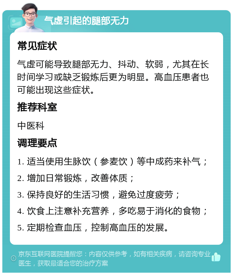 气虚引起的腿部无力 常见症状 气虚可能导致腿部无力、抖动、软弱，尤其在长时间学习或缺乏锻炼后更为明显。高血压患者也可能出现这些症状。 推荐科室 中医科 调理要点 1. 适当使用生脉饮（参麦饮）等中成药来补气； 2. 增加日常锻炼，改善体质； 3. 保持良好的生活习惯，避免过度疲劳； 4. 饮食上注意补充营养，多吃易于消化的食物； 5. 定期检查血压，控制高血压的发展。