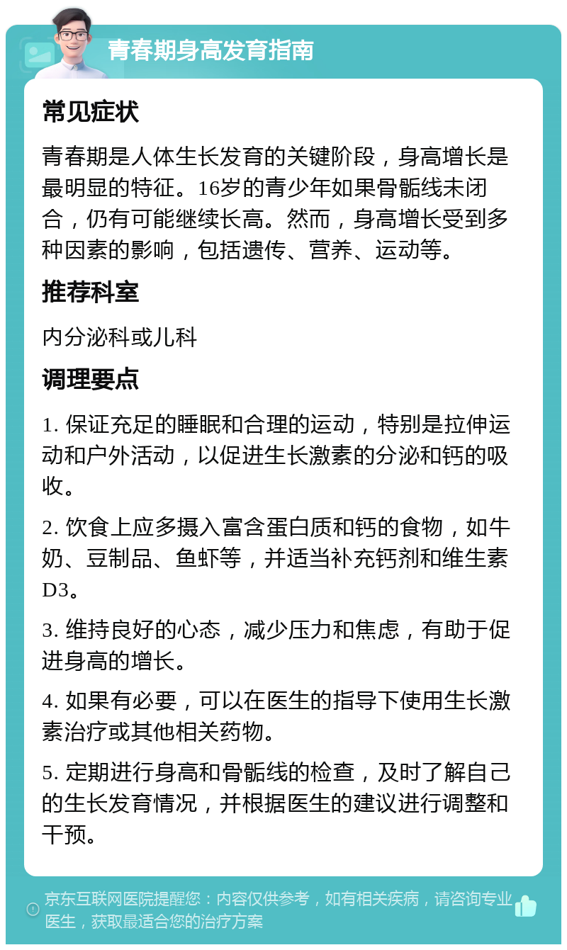 青春期身高发育指南 常见症状 青春期是人体生长发育的关键阶段，身高增长是最明显的特征。16岁的青少年如果骨骺线未闭合，仍有可能继续长高。然而，身高增长受到多种因素的影响，包括遗传、营养、运动等。 推荐科室 内分泌科或儿科 调理要点 1. 保证充足的睡眠和合理的运动，特别是拉伸运动和户外活动，以促进生长激素的分泌和钙的吸收。 2. 饮食上应多摄入富含蛋白质和钙的食物，如牛奶、豆制品、鱼虾等，并适当补充钙剂和维生素D3。 3. 维持良好的心态，减少压力和焦虑，有助于促进身高的增长。 4. 如果有必要，可以在医生的指导下使用生长激素治疗或其他相关药物。 5. 定期进行身高和骨骺线的检查，及时了解自己的生长发育情况，并根据医生的建议进行调整和干预。