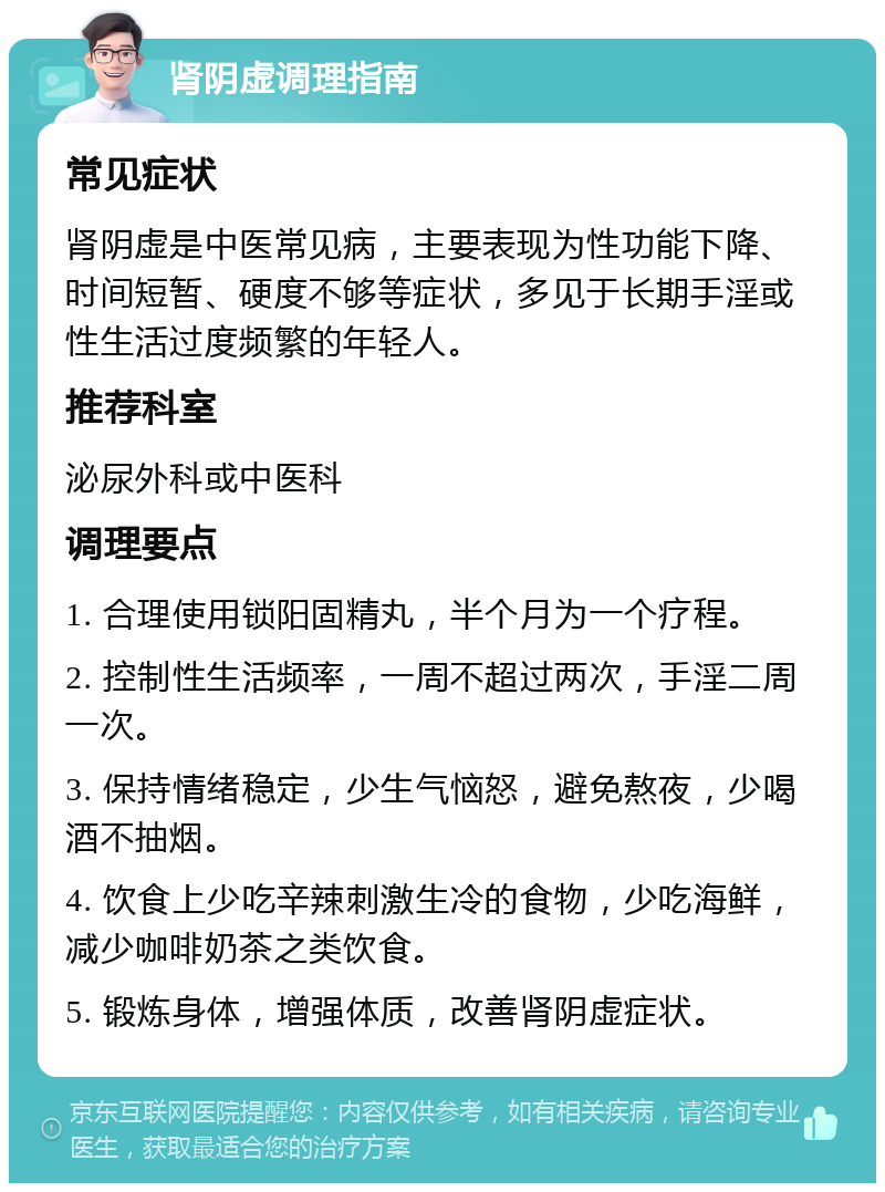 肾阴虚调理指南 常见症状 肾阴虚是中医常见病，主要表现为性功能下降、时间短暂、硬度不够等症状，多见于长期手淫或性生活过度频繁的年轻人。 推荐科室 泌尿外科或中医科 调理要点 1. 合理使用锁阳固精丸，半个月为一个疗程。 2. 控制性生活频率，一周不超过两次，手淫二周一次。 3. 保持情绪稳定，少生气恼怒，避免熬夜，少喝酒不抽烟。 4. 饮食上少吃辛辣刺激生冷的食物，少吃海鲜，减少咖啡奶茶之类饮食。 5. 锻炼身体，增强体质，改善肾阴虚症状。