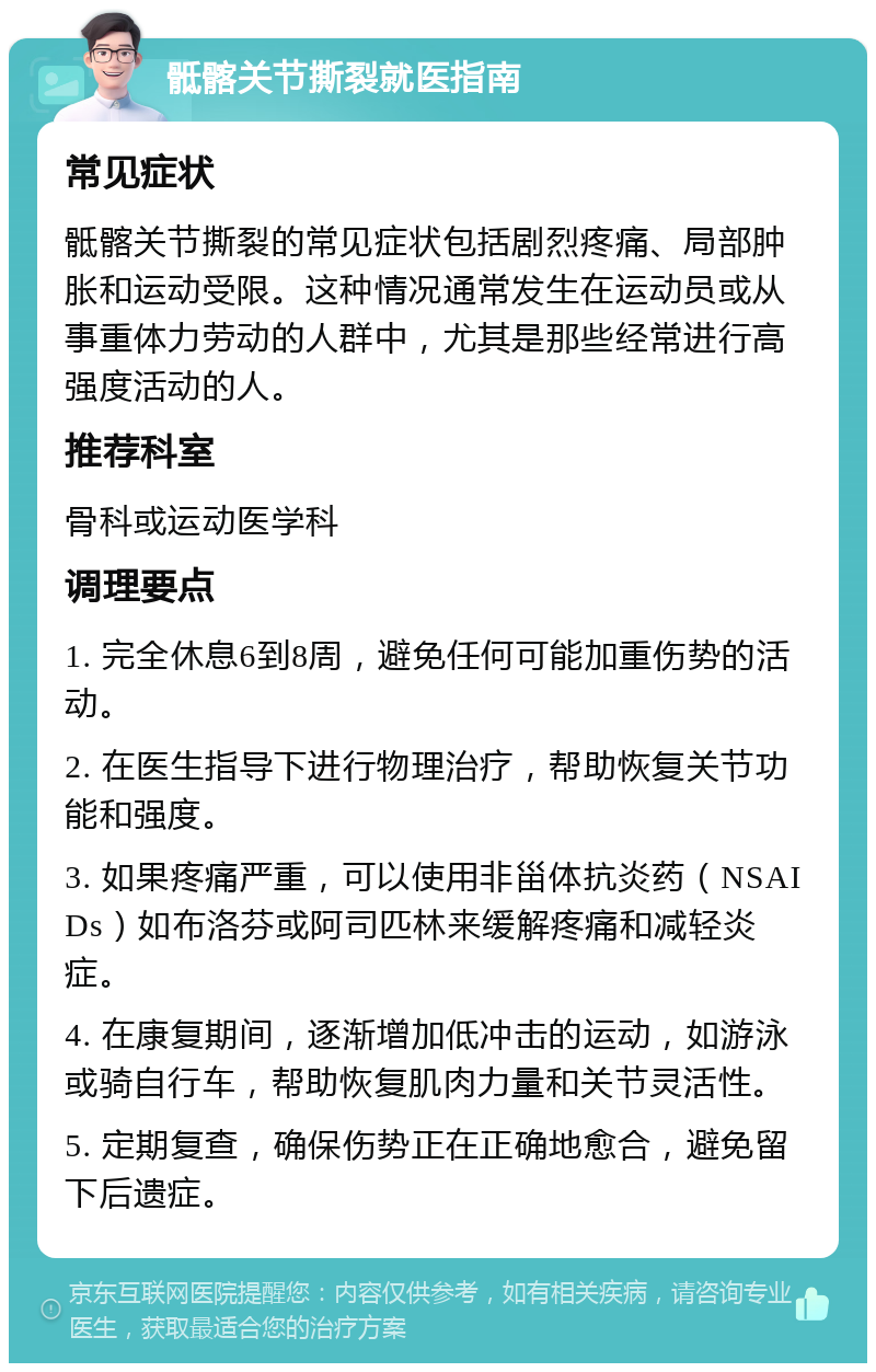 骶髂关节撕裂就医指南 常见症状 骶髂关节撕裂的常见症状包括剧烈疼痛、局部肿胀和运动受限。这种情况通常发生在运动员或从事重体力劳动的人群中，尤其是那些经常进行高强度活动的人。 推荐科室 骨科或运动医学科 调理要点 1. 完全休息6到8周，避免任何可能加重伤势的活动。 2. 在医生指导下进行物理治疗，帮助恢复关节功能和强度。 3. 如果疼痛严重，可以使用非甾体抗炎药（NSAIDs）如布洛芬或阿司匹林来缓解疼痛和减轻炎症。 4. 在康复期间，逐渐增加低冲击的运动，如游泳或骑自行车，帮助恢复肌肉力量和关节灵活性。 5. 定期复查，确保伤势正在正确地愈合，避免留下后遗症。