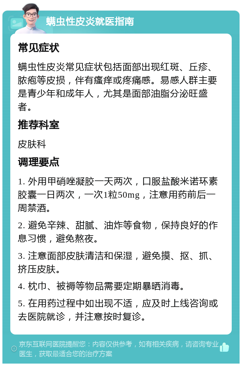 螨虫性皮炎就医指南 常见症状 螨虫性皮炎常见症状包括面部出现红斑、丘疹、脓疱等皮损，伴有瘙痒或疼痛感。易感人群主要是青少年和成年人，尤其是面部油脂分泌旺盛者。 推荐科室 皮肤科 调理要点 1. 外用甲硝唑凝胶一天两次，口服盐酸米诺环素胶囊一日两次，一次1粒50mg，注意用药前后一周禁酒。 2. 避免辛辣、甜腻、油炸等食物，保持良好的作息习惯，避免熬夜。 3. 注意面部皮肤清洁和保湿，避免摸、抠、抓、挤压皮肤。 4. 枕巾、被褥等物品需要定期暴晒消毒。 5. 在用药过程中如出现不适，应及时上线咨询或去医院就诊，并注意按时复诊。