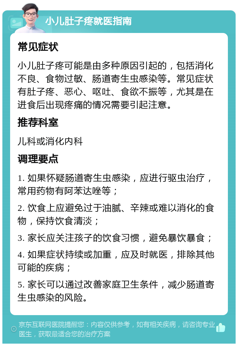 小儿肚子疼就医指南 常见症状 小儿肚子疼可能是由多种原因引起的，包括消化不良、食物过敏、肠道寄生虫感染等。常见症状有肚子疼、恶心、呕吐、食欲不振等，尤其是在进食后出现疼痛的情况需要引起注意。 推荐科室 儿科或消化内科 调理要点 1. 如果怀疑肠道寄生虫感染，应进行驱虫治疗，常用药物有阿苯达唑等； 2. 饮食上应避免过于油腻、辛辣或难以消化的食物，保持饮食清淡； 3. 家长应关注孩子的饮食习惯，避免暴饮暴食； 4. 如果症状持续或加重，应及时就医，排除其他可能的疾病； 5. 家长可以通过改善家庭卫生条件，减少肠道寄生虫感染的风险。