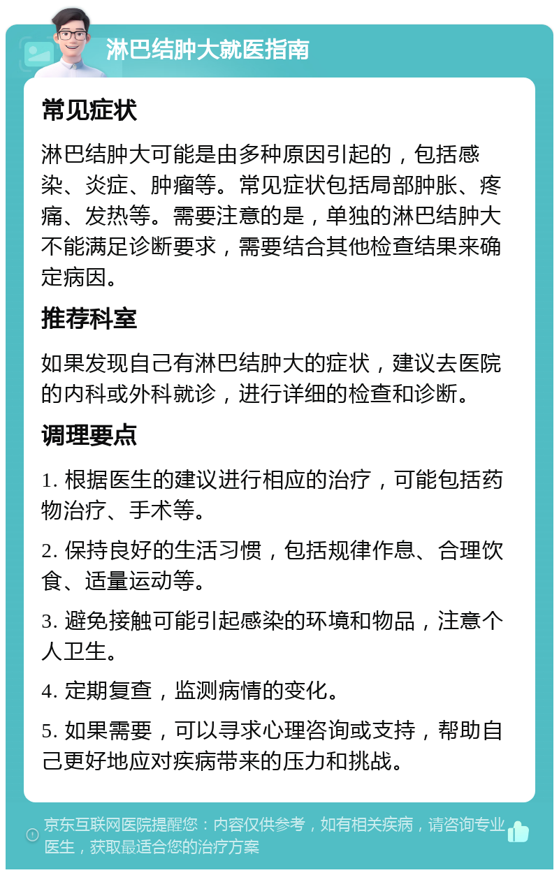 淋巴结肿大就医指南 常见症状 淋巴结肿大可能是由多种原因引起的，包括感染、炎症、肿瘤等。常见症状包括局部肿胀、疼痛、发热等。需要注意的是，单独的淋巴结肿大不能满足诊断要求，需要结合其他检查结果来确定病因。 推荐科室 如果发现自己有淋巴结肿大的症状，建议去医院的内科或外科就诊，进行详细的检查和诊断。 调理要点 1. 根据医生的建议进行相应的治疗，可能包括药物治疗、手术等。 2. 保持良好的生活习惯，包括规律作息、合理饮食、适量运动等。 3. 避免接触可能引起感染的环境和物品，注意个人卫生。 4. 定期复查，监测病情的变化。 5. 如果需要，可以寻求心理咨询或支持，帮助自己更好地应对疾病带来的压力和挑战。