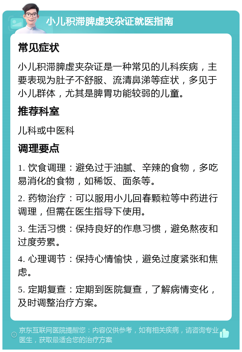 小儿积滞脾虚夹杂证就医指南 常见症状 小儿积滞脾虚夹杂证是一种常见的儿科疾病，主要表现为肚子不舒服、流清鼻涕等症状，多见于小儿群体，尤其是脾胃功能较弱的儿童。 推荐科室 儿科或中医科 调理要点 1. 饮食调理：避免过于油腻、辛辣的食物，多吃易消化的食物，如稀饭、面条等。 2. 药物治疗：可以服用小儿回春颗粒等中药进行调理，但需在医生指导下使用。 3. 生活习惯：保持良好的作息习惯，避免熬夜和过度劳累。 4. 心理调节：保持心情愉快，避免过度紧张和焦虑。 5. 定期复查：定期到医院复查，了解病情变化，及时调整治疗方案。