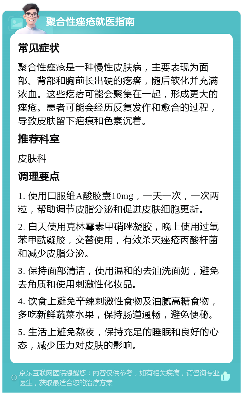 聚合性痤疮就医指南 常见症状 聚合性痤疮是一种慢性皮肤病，主要表现为面部、背部和胸前长出硬的疙瘩，随后软化并充满浓血。这些疙瘩可能会聚集在一起，形成更大的痤疮。患者可能会经历反复发作和愈合的过程，导致皮肤留下疤痕和色素沉着。 推荐科室 皮肤科 调理要点 1. 使用口服维A酸胶囊10mg，一天一次，一次两粒，帮助调节皮脂分泌和促进皮肤细胞更新。 2. 白天使用克林霉素甲硝唑凝胶，晚上使用过氧苯甲酰凝胶，交替使用，有效杀灭痤疮丙酸杆菌和减少皮脂分泌。 3. 保持面部清洁，使用温和的去油洗面奶，避免去角质和使用刺激性化妆品。 4. 饮食上避免辛辣刺激性食物及油腻高糖食物，多吃新鲜蔬菜水果，保持肠道通畅，避免便秘。 5. 生活上避免熬夜，保持充足的睡眠和良好的心态，减少压力对皮肤的影响。