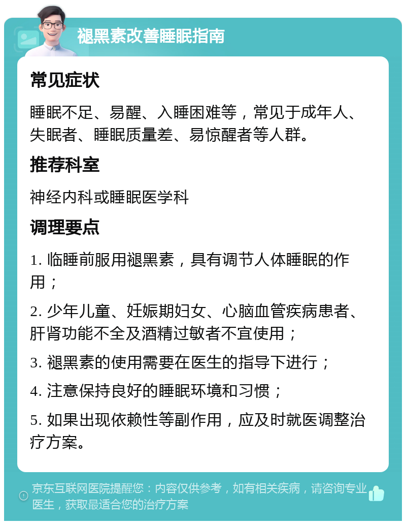 褪黑素改善睡眠指南 常见症状 睡眠不足、易醒、入睡困难等，常见于成年人、失眠者、睡眠质量差、易惊醒者等人群。 推荐科室 神经内科或睡眠医学科 调理要点 1. 临睡前服用褪黑素，具有调节人体睡眠的作用； 2. 少年儿童、妊娠期妇女、心脑血管疾病患者、肝肾功能不全及酒精过敏者不宜使用； 3. 褪黑素的使用需要在医生的指导下进行； 4. 注意保持良好的睡眠环境和习惯； 5. 如果出现依赖性等副作用，应及时就医调整治疗方案。